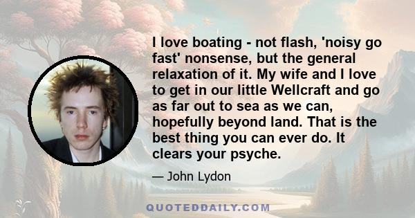 I love boating - not flash, 'noisy go fast' nonsense, but the general relaxation of it. My wife and I love to get in our little Wellcraft and go as far out to sea as we can, hopefully beyond land. That is the best thing 