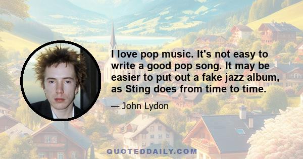 I love pop music. It's not easy to write a good pop song. It may be easier to put out a fake jazz album, as Sting does from time to time.