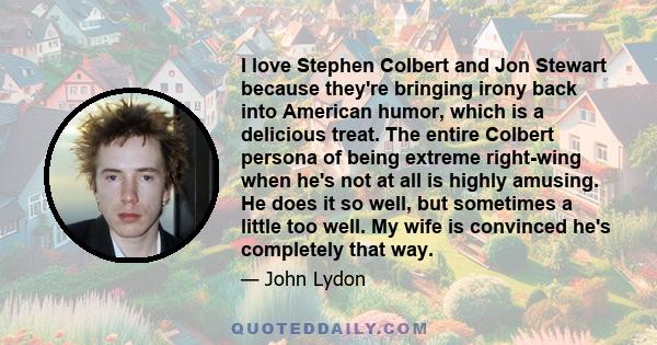 I love Stephen Colbert and Jon Stewart because they're bringing irony back into American humor, which is a delicious treat. The entire Colbert persona of being extreme right-wing when he's not at all is highly amusing.