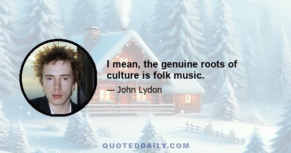 I mean, the genuine roots of culture is folk music.