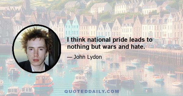 I think national pride leads to nothing but wars and hate.