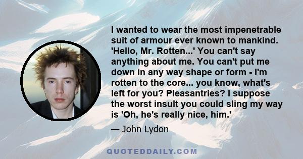 I wanted to wear the most impenetrable suit of armour ever known to mankind. 'Hello, Mr. Rotten...' You can't say anything about me. You can't put me down in any way shape or form - I'm rotten to the core... you know,