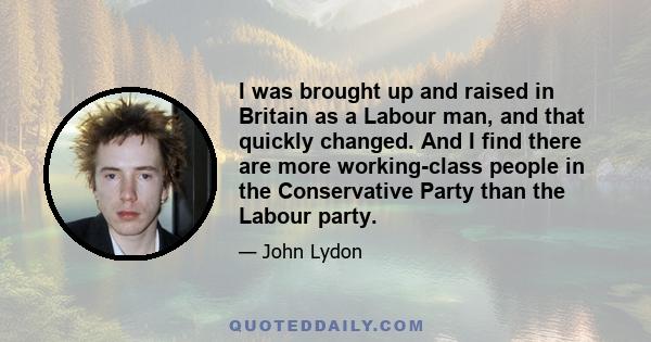 I was brought up and raised in Britain as a Labour man, and that quickly changed. And I find there are more working-class people in the Conservative Party than the Labour party.