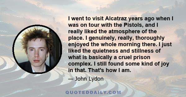 I went to visit Alcatraz years ago when I was on tour with the Pistols, and I really liked the atmosphere of the place. I genuinely, really, thoroughly enjoyed the whole morning there. I just liked the quietness and