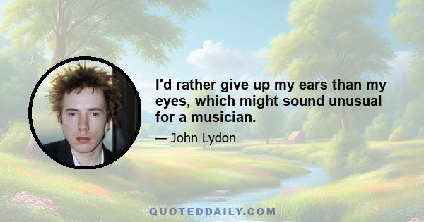 I'd rather give up my ears than my eyes, which might sound unusual for a musician.