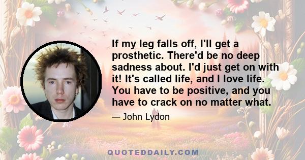 If my leg falls off, I'll get a prosthetic. There'd be no deep sadness about. I'd just get on with it! It's called life, and I love life. You have to be positive, and you have to crack on no matter what.