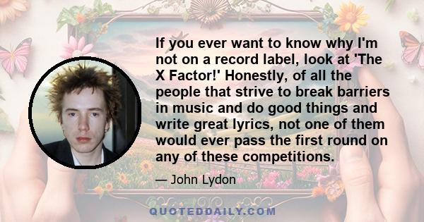 If you ever want to know why I'm not on a record label, look at 'The X Factor!' Honestly, of all the people that strive to break barriers in music and do good things and write great lyrics, not one of them would ever