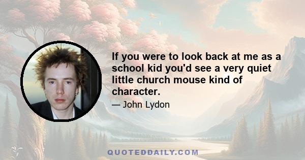 If you were to look back at me as a school kid you'd see a very quiet little church mouse kind of character.