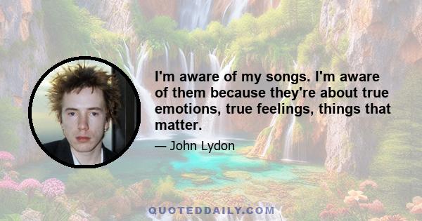 I'm aware of my songs. I'm aware of them because they're about true emotions, true feelings, things that matter.