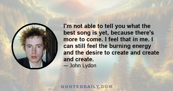 I'm not able to tell you what the best song is yet, because there's more to come. I feel that in me. I can still feel the burning energy and the desire to create and create and create.