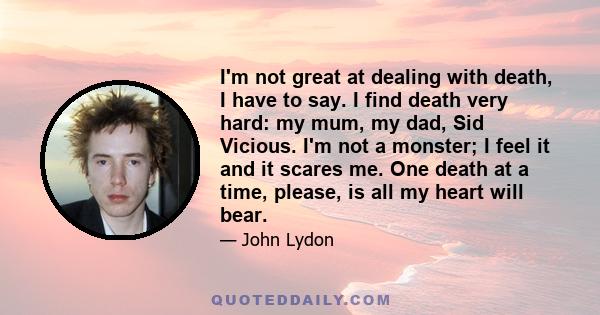 I'm not great at dealing with death, I have to say. I find death very hard: my mum, my dad, Sid Vicious. I'm not a monster; I feel it and it scares me. One death at a time, please, is all my heart will bear.