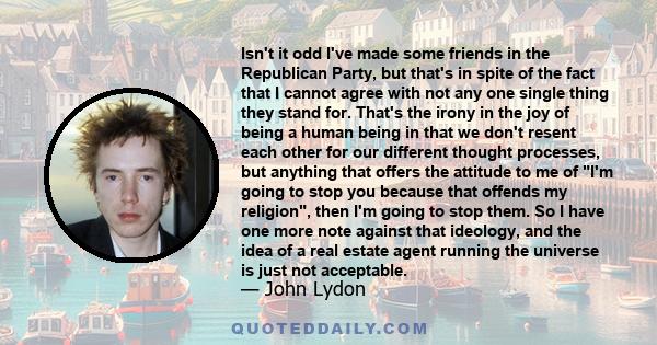 Isn't it odd I've made some friends in the Republican Party, but that's in spite of the fact that I cannot agree with not any one single thing they stand for. That's the irony in the joy of being a human being in that