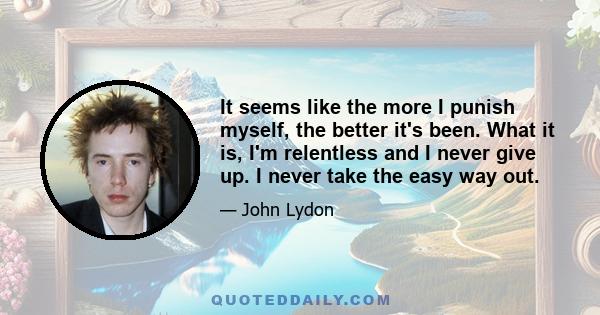 It seems like the more I punish myself, the better it's been. What it is, I'm relentless and I never give up. I never take the easy way out.