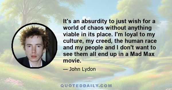 It's an absurdity to just wish for a world of chaos without anything viable in its place. I'm loyal to my culture, my creed, the human race and my people and I don't want to see them all end up in a Mad Max movie.