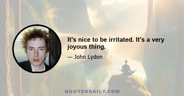 It's nice to be irritated. It's a very joyous thing.