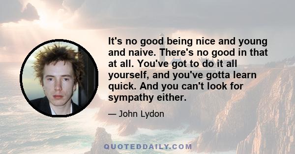 It's no good being nice and young and naive. There's no good in that at all. You've got to do it all yourself, and you've gotta learn quick. And you can't look for sympathy either.