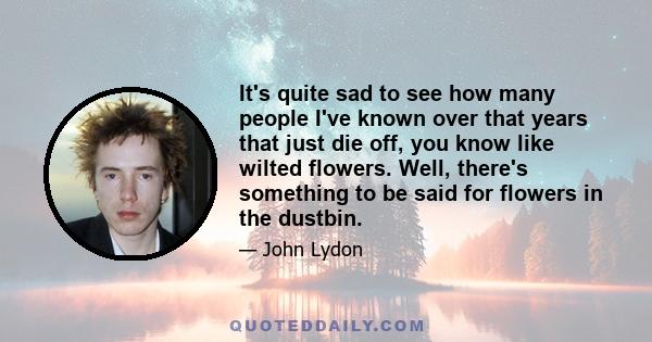 It's quite sad to see how many people I've known over that years that just die off, you know like wilted flowers. Well, there's something to be said for flowers in the dustbin.