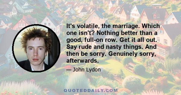 It's volatile, the marriage. Which one isn't? Nothing better than a good, full-on row. Get it all out. Say rude and nasty things. And then be sorry. Genuinely sorry, afterwards.