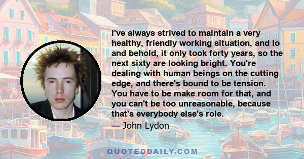 I've always strived to maintain a very healthy, friendly working situation, and lo and behold, it only took forty years, so the next sixty are looking bright. You're dealing with human beings on the cutting edge, and