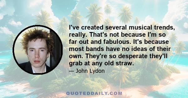 I've created several musical trends, really. That's not because I'm so far out and fabulous. It's because most bands have no ideas of their own. They're so desperate they'll grab at any old straw.