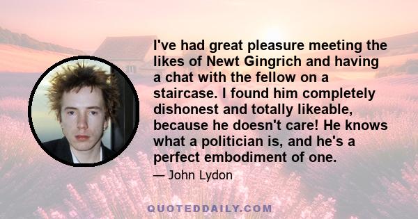 I've had great pleasure meeting the likes of Newt Gingrich and having a chat with the fellow on a staircase. I found him completely dishonest and totally likeable, because he doesn't care! He knows what a politician is, 