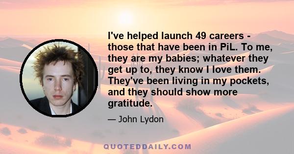 I've helped launch 49 careers - those that have been in PiL. To me, they are my babies; whatever they get up to, they know I love them. They've been living in my pockets, and they should show more gratitude.