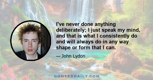 I've never done anything deliberately; I just speak my mind, and that is what I consistently do and will always do in any way shape or form that I can.