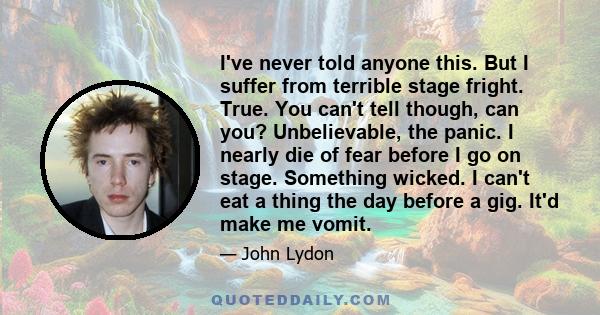 I've never told anyone this. But I suffer from terrible stage fright. True. You can't tell though, can you? Unbelievable, the panic. I nearly die of fear before I go on stage. Something wicked. I can't eat a thing the