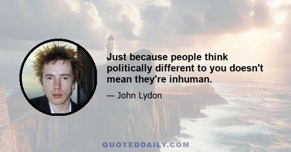 Just because people think politically different to you doesn't mean they're inhuman.