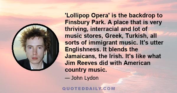 'Lollipop Opera' is the backdrop to Finsbury Park. A place that is very thriving, interracial and lot of music stores, Greek, Turkish, all sorts of immigrant music. It's utter Englishness. It blends the Jamaicans, the