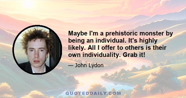 Maybe I'm a prehistoric monster by being an individual. It's highly likely. All I offer to others is their own individuality. Grab it!