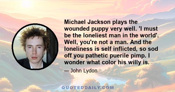 Michael Jackson plays the wounded puppy very well. 'I must be the loneliest man in the world'. Well, you're not a man. And the loneliness is self inflicted, so sod off you pathetic puerile pimp. I wonder what color his