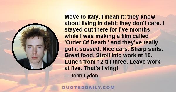 Move to Italy. I mean it: they know about living in debt; they don't care. I stayed out there for five months while I was making a film called 'Order Of Death,' and they've really got it sussed. Nice cars. Sharp suits.