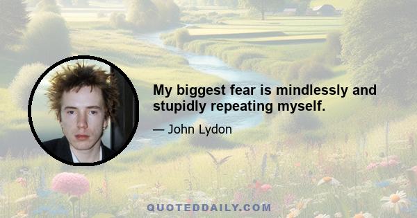 My biggest fear is mindlessly and stupidly repeating myself.