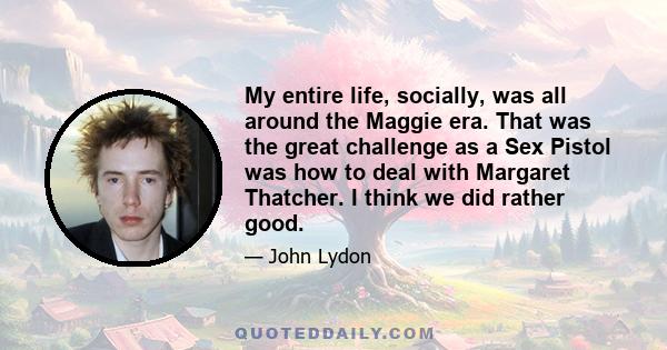 My entire life, socially, was all around the Maggie era. That was the great challenge as a Sex Pistol was how to deal with Margaret Thatcher. I think we did rather good.