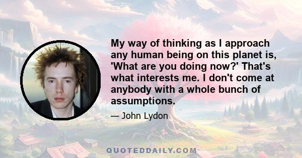 My way of thinking as I approach any human being on this planet is, 'What are you doing now?' That's what interests me. I don't come at anybody with a whole bunch of assumptions.