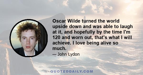 Oscar Wilde turned the world upside down and was able to laugh at it, and hopefully by the time I'm 120 and worn out, that's what I will achieve. I love being alive so much.