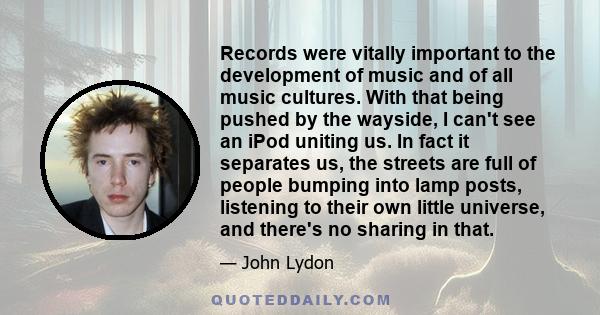 Records were vitally important to the development of music and of all music cultures. With that being pushed by the wayside, I can't see an iPod uniting us. In fact it separates us, the streets are full of people