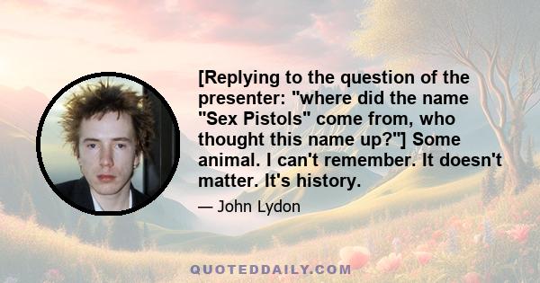 [Replying to the question of the presenter: where did the name Sex Pistols come from, who thought this name up?] Some animal. I can't remember. It doesn't matter. It's history.