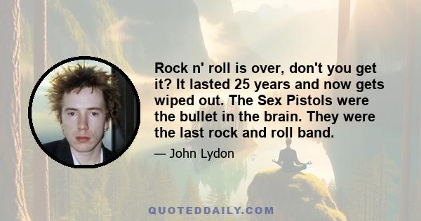 Rock n' roll is over, don't you get it? It lasted 25 years and now gets wiped out. The Sex Pistols were the bullet in the brain. They were the last rock and roll band.