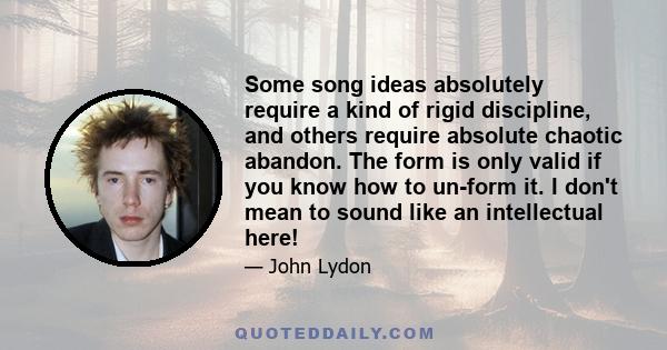 Some song ideas absolutely require a kind of rigid discipline, and others require absolute chaotic abandon. The form is only valid if you know how to un-form it. I don't mean to sound like an intellectual here!