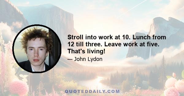 Stroll into work at 10. Lunch from 12 till three. Leave work at five. That's living!