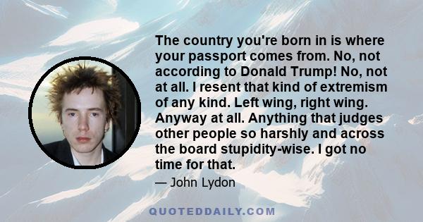 The country you're born in is where your passport comes from. No, not according to Donald Trump! No, not at all. I resent that kind of extremism of any kind. Left wing, right wing. Anyway at all. Anything that judges