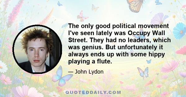 The only good political movement I've seen lately was Occupy Wall Street. They had no leaders, which was genius. But unfortunately it always ends up with some hippy playing a flute.