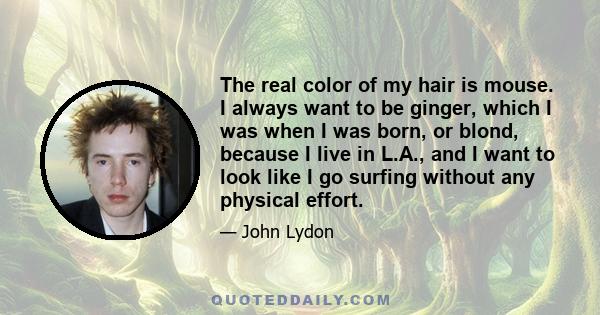 The real color of my hair is mouse. I always want to be ginger, which I was when I was born, or blond, because I live in L.A., and I want to look like I go surfing without any physical effort.