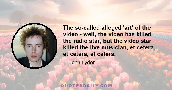 The so-called alleged 'art' of the video - well, the video has killed the radio star, but the video star killed the live musician, et cetera, et cetera, et cetera.