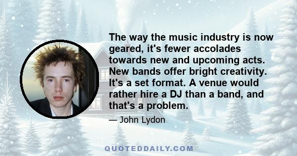 The way the music industry is now geared, it's fewer accolades towards new and upcoming acts. New bands offer bright creativity. It's a set format. A venue would rather hire a DJ than a band, and that's a problem.