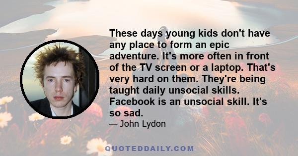 These days young kids don't have any place to form an epic adventure. It's more often in front of the TV screen or a laptop. That's very hard on them. They're being taught daily unsocial skills. Facebook is an unsocial