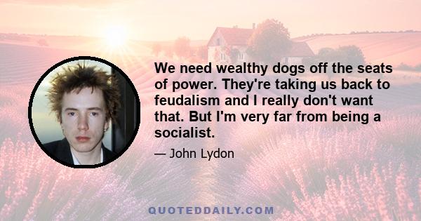 We need wealthy dogs off the seats of power. They're taking us back to feudalism and I really don't want that. But I'm very far from being a socialist.