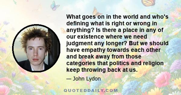 What goes on in the world and who's defining what is right or wrong in anything? Is there a place in any of our existence where we need judgment any longer? But we should have empathy towards each other and break away